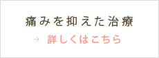 痛みを抑えた治療 詳しくはこちら