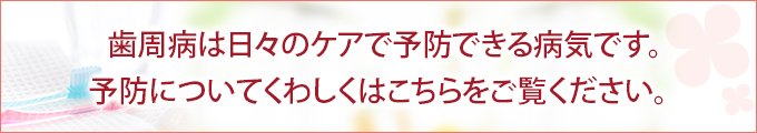 歯周病は日々のケアで予防できる病気です。 予防についてくわしくはこちらをご覧ください。